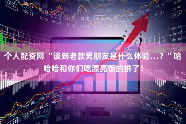 个人配资网 “谈到老款男朋友是什么体验…？”哈哈哈和你们吃漂亮饭的拼了！