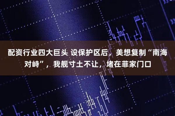 配资行业四大巨头 设保护区后，美想复制“南海对峙”，我舰寸土不让，堵在菲家门口