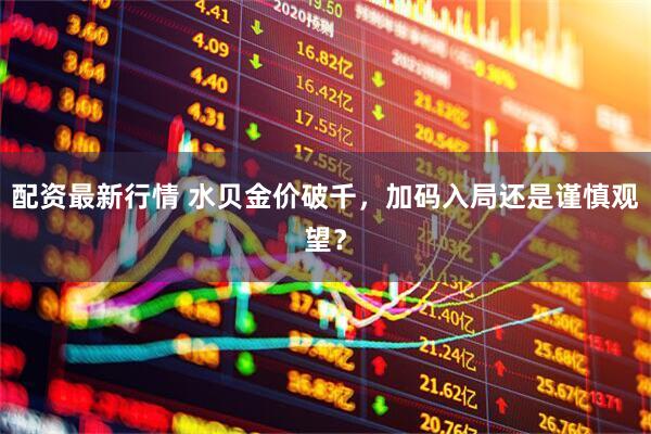 配资最新行情 水贝金价破千，加码入局还是谨慎观望？