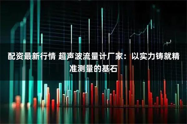 配资最新行情 超声波流量计厂家：以实力铸就精准测量的基石