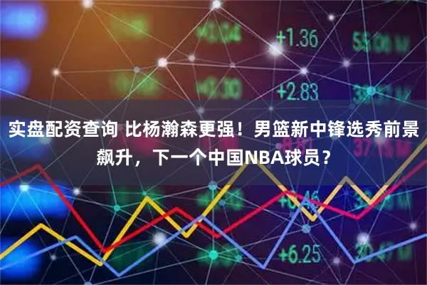 实盘配资查询 比杨瀚森更强！男篮新中锋选秀前景飙升，下一个中国NBA球员？