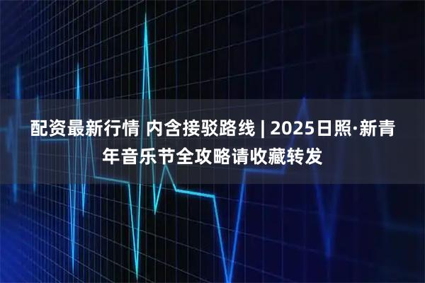 配资最新行情 内含接驳路线 | 2025日照·新青年音乐节全攻略请收藏转发
