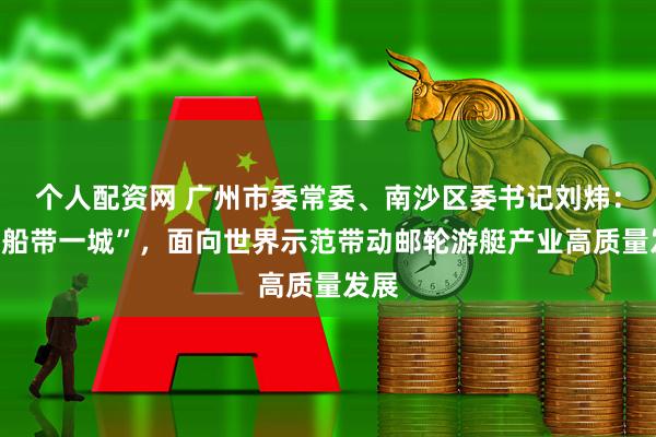 个人配资网 广州市委常委、南沙区委书记刘炜：“一船带一城”，面向世界示范带动邮轮游艇产业高质量发展