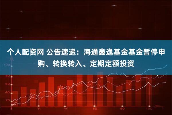 个人配资网 公告速递：海通鑫逸基金基金暂停申购、转换转入、定期定额投资