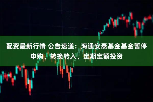 配资最新行情 公告速递：海通安泰基金基金暂停申购、转换转入、定期定额投资