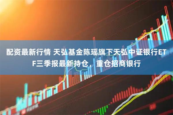 配资最新行情 天弘基金陈瑶旗下天弘中证银行ETF三季报最新持仓，重仓招商银行