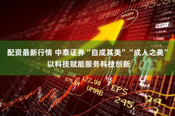 配资最新行情 中泰证券“自成其美”“成人之美” 以科技赋能服务科技创新