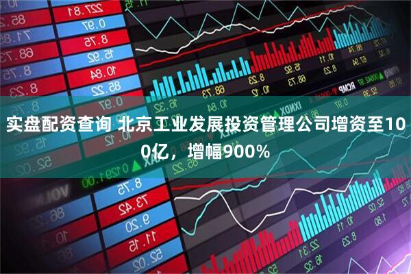 实盘配资查询 北京工业发展投资管理公司增资至100亿，增幅900%