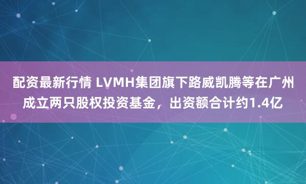 配资最新行情 LVMH集团旗下路威凯腾等在广州成立两只股权投资基金，出资额合计约1.4亿