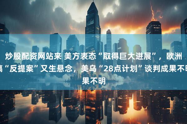 炒股配资网站来 美方表态“取得巨大进展”，欧洲搞“反提案”又生悬念，美乌“28点计划”谈判成果不明